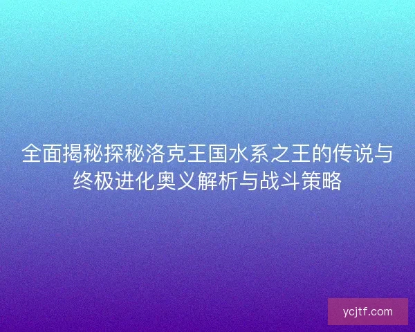 全面揭秘探秘洛克王国水系之王的传说与终极进化奥义解析与战斗策略