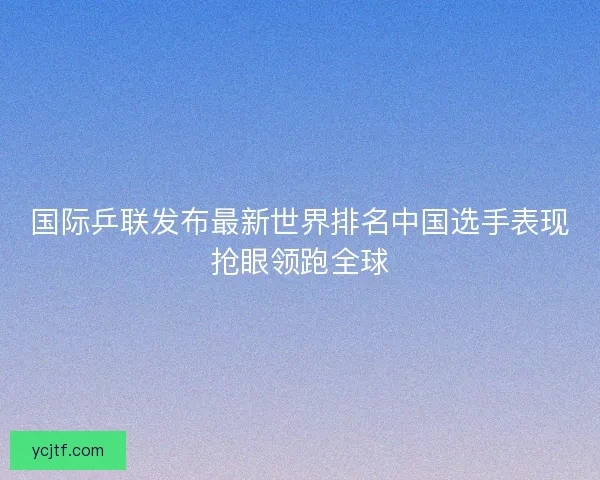 国际乒联发布最新世界排名中国选手表现抢眼领跑全球