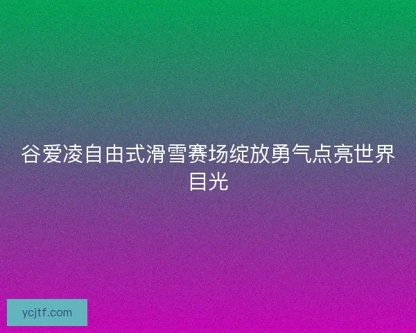 谷爱凌自由式滑雪赛场绽放勇气点亮世界目光